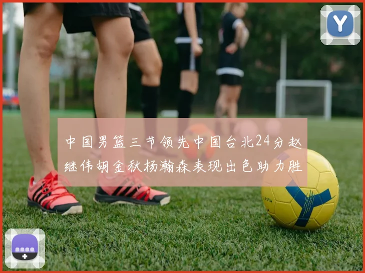 中国男篮三节领先中国台北24分赵继伟胡金秋杨瀚森表现出色助力胜利