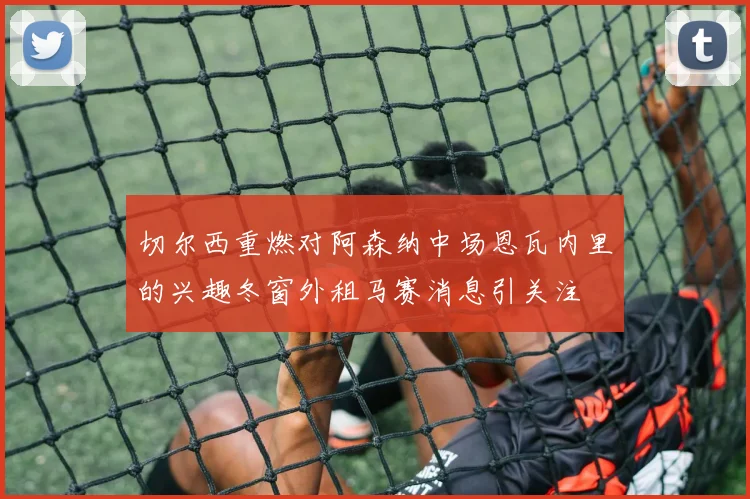 切尔西重燃对阿森纳中场恩瓦内里的兴趣冬窗外租马赛消息引关注