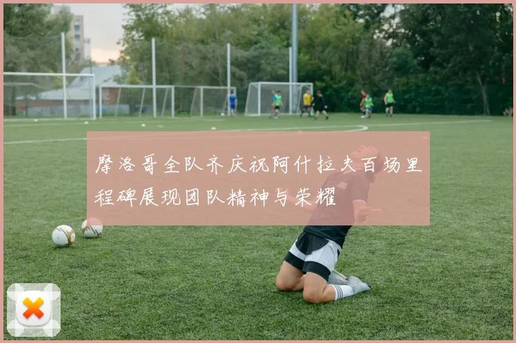 摩洛哥全队齐庆祝阿什拉夫百场里程碑展现团队精神与荣耀