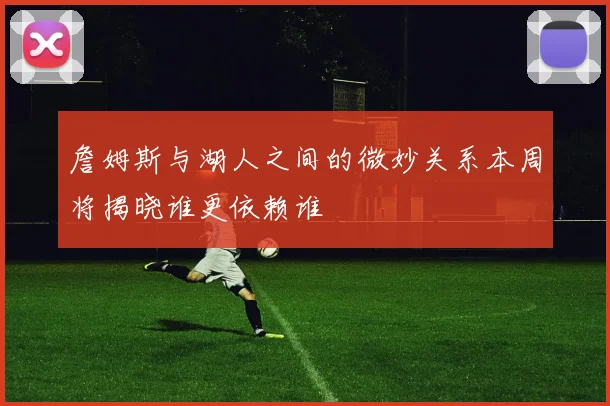 詹姆斯与湖人之间的微妙关系本周将揭晓谁更依赖谁