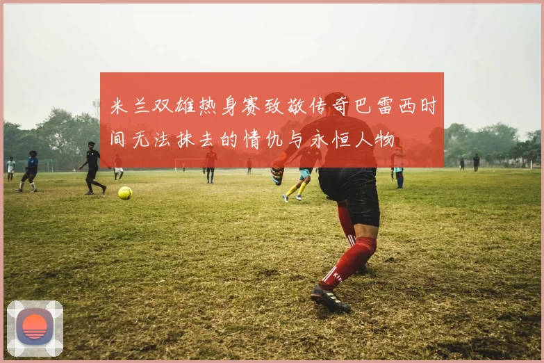 米兰双雄热身赛致敬传奇巴雷西时间无法抹去的情仇与永恒人物