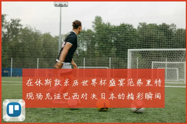 在休斯敦亲历世界杯盛宴范弗里特现场见证巴西对决日本的精彩瞬间