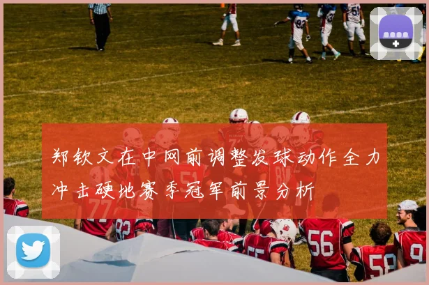 郑钦文在中网前调整发球动作全力冲击硬地赛季冠军前景分析