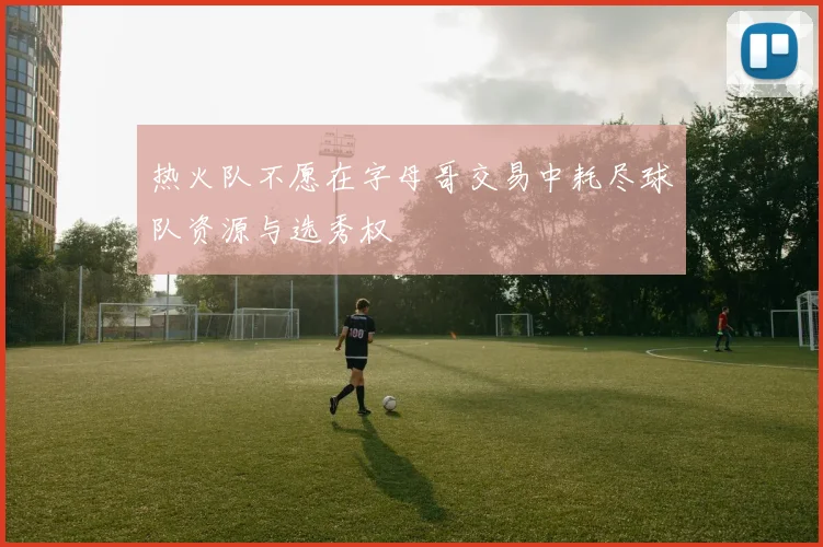 热火队不愿在字母哥交易中耗尽球队资源与选秀权
